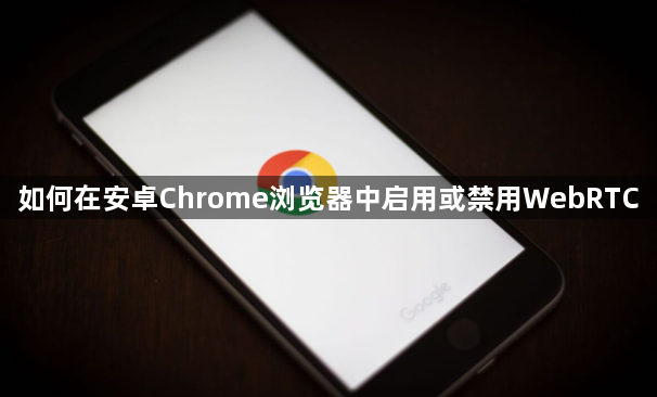 如何在安卓Chrome浏览器中启用或禁用WebRTC1