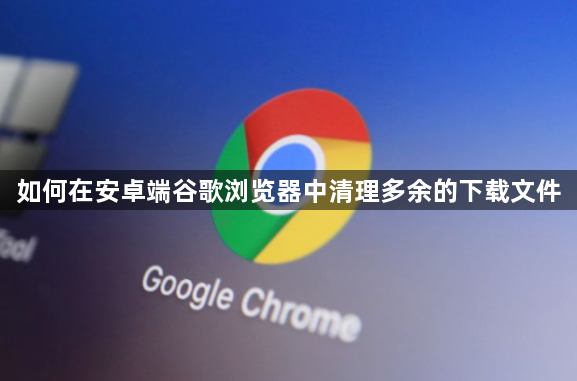 如何在安卓端谷歌浏览器中清理多余的下载文件1