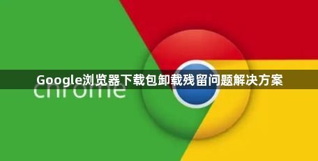 Google浏览器下载包卸载残留问题解决方案1