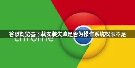 谷歌浏览器下载安装失败是否为操作系统权限不足1