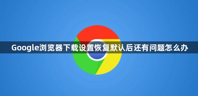 Google浏览器下载设置恢复默认后还有问题怎么办1