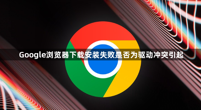 Google浏览器下载安装失败是否为驱动冲突引起1