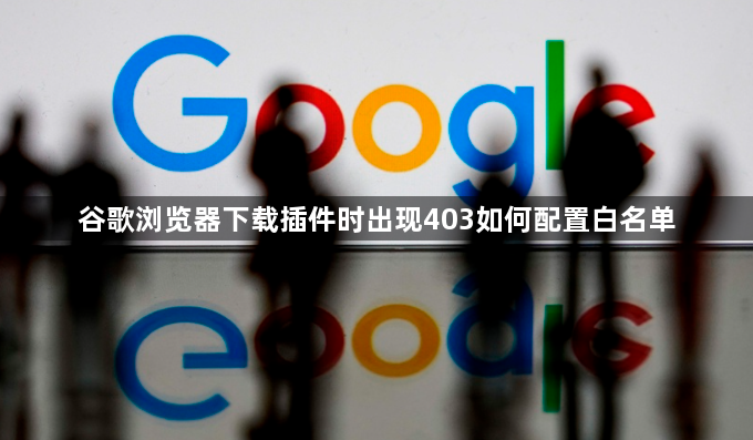 谷歌浏览器下载插件时出现403如何配置白名单1