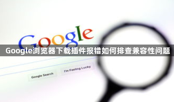 Google浏览器下载插件报错如何排查兼容性问题1