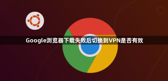 Google浏览器下载失败后切换到VPN是否有效1