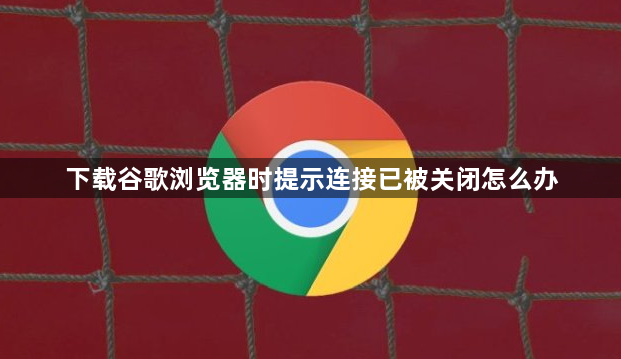下载谷歌浏览器时提示连接已被关闭怎么办1