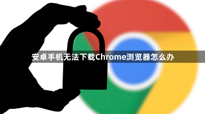 安卓手机无法下载Chrome浏览器怎么办1