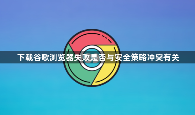 下载谷歌浏览器失败是否与安全策略冲突有关1
