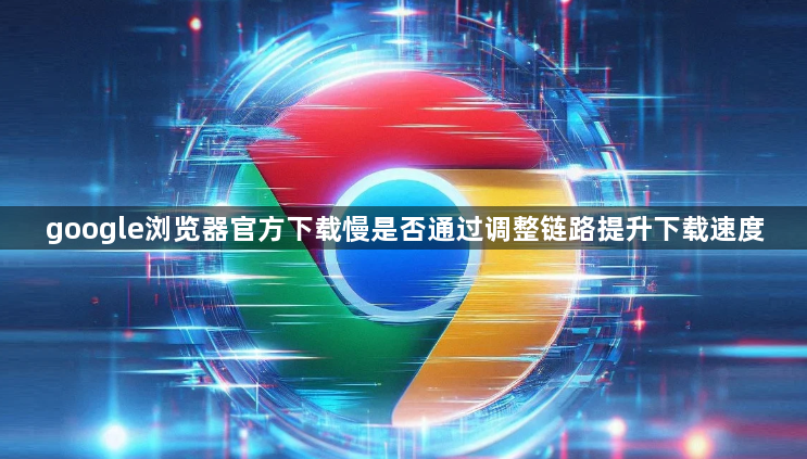 google浏览器官方下载慢是否通过调整链路提升下载速度1