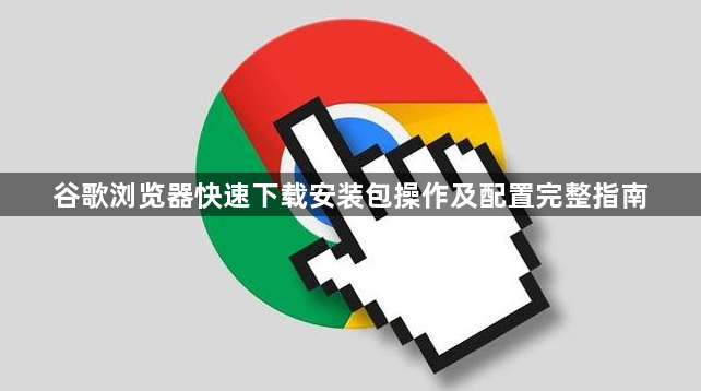 谷歌浏览器快速下载安装包操作及配置完整指南1