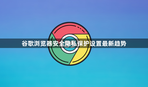 谷歌浏览器安全隐私保护设置最新趋势1