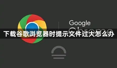 下载谷歌浏览器时提示文件过大怎么办1