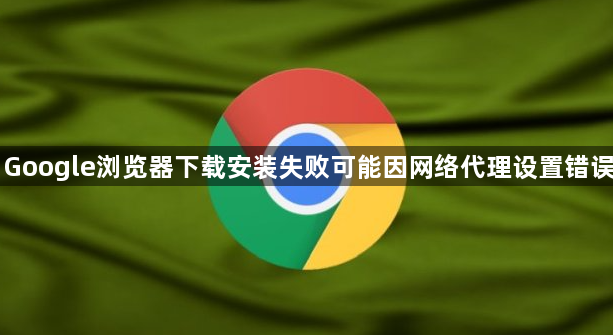 Google浏览器下载安装失败可能因网络代理设置错误1