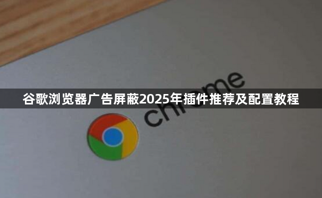谷歌浏览器广告屏蔽2025年插件推荐及配置教程1