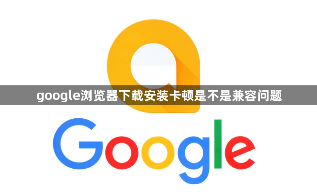 google浏览器下载安装卡顿是不是兼容问题1
