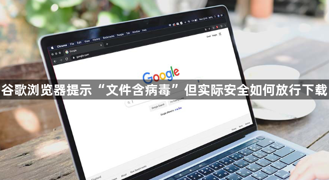 谷歌浏览器提示“文件含病毒”但实际安全如何放行下载1