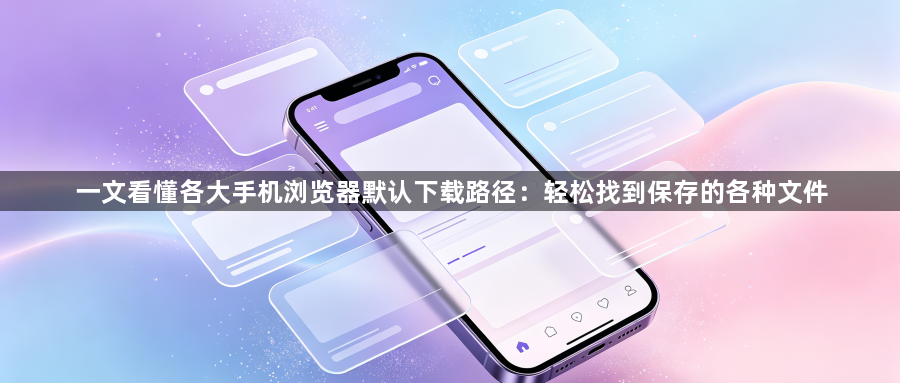 一文看懂各大手机浏览器默认下载路径:轻松找到保存的各种文件1