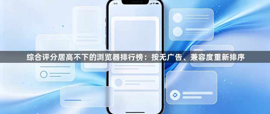 综合评分居高不下的浏览器排行榜：按无广告、兼容度重新排序1