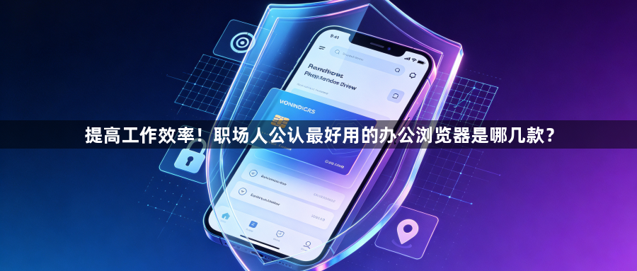 提高工作效率!职场人公认最好用的办公浏览器是哪几款?1